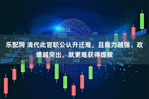 乐配网 清代此官职公认升迁难，且能力越强、政绩越突出，就更难获得提拔
