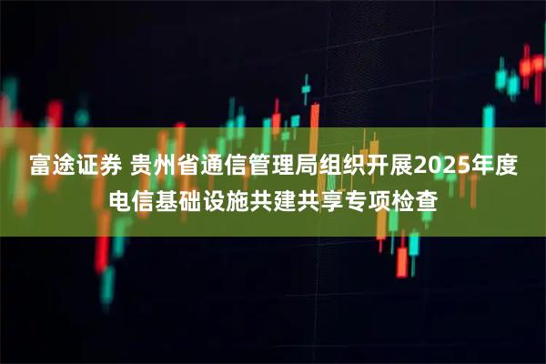 富途证券 贵州省通信管理局组织开展2025年度电信基础设施共建共享专项检查