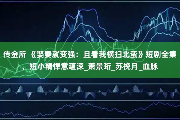 传金所 《娶妻就变强：且看我横扫北蛮》短剧全集，短小精悍意蕴深_萧景珩_苏挽月_血脉