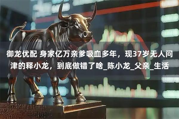 御龙优配 身家亿万亲爹吸血多年，现37岁无人问津的释小龙，到底做错了啥_陈小龙_父亲_生活