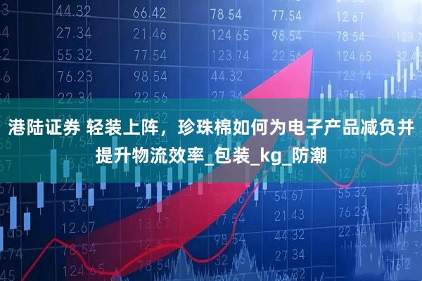 港陆证券 轻装上阵，珍珠棉如何为电子产品减负并提升物流效率_包装_kg_防潮