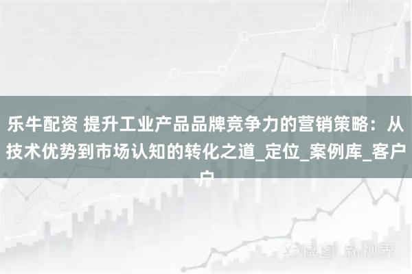 乐牛配资 提升工业产品品牌竞争力的营销策略：从技术优势到市场认知的转化之道_定位_案例库_客户
