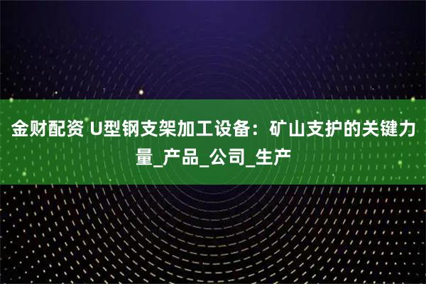 金财配资 U型钢支架加工设备：矿山支护的关键力量_产品_公司_生产
