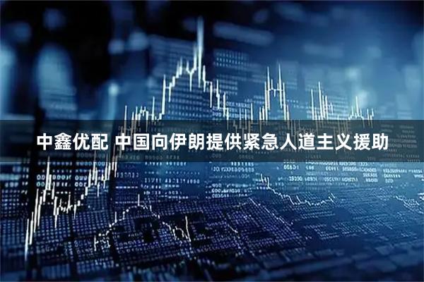 中鑫优配 中国向伊朗提供紧急人道主义援助