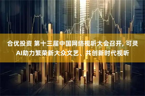 合优投资 第十三届中国网络视听大会召开, 可灵AI助力繁荣新大众文艺、共创新时代视听