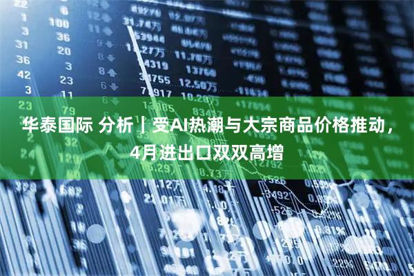 华泰国际 分析｜受AI热潮与大宗商品价格推动，4月进出口双双高增